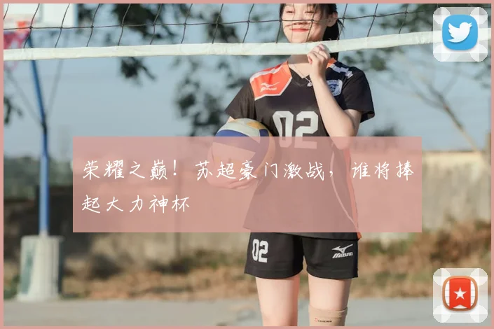 荣耀之巅！苏超豪门激战，谁将捧起大力神杯