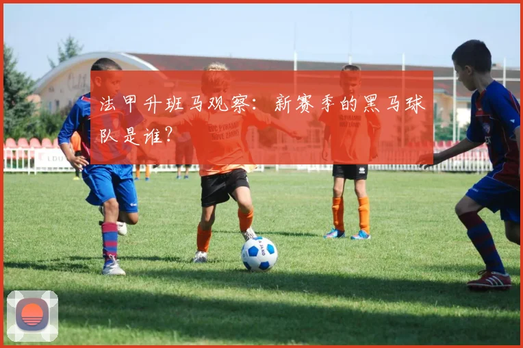 法甲升班马观察:新赛季的黑马球队是谁?