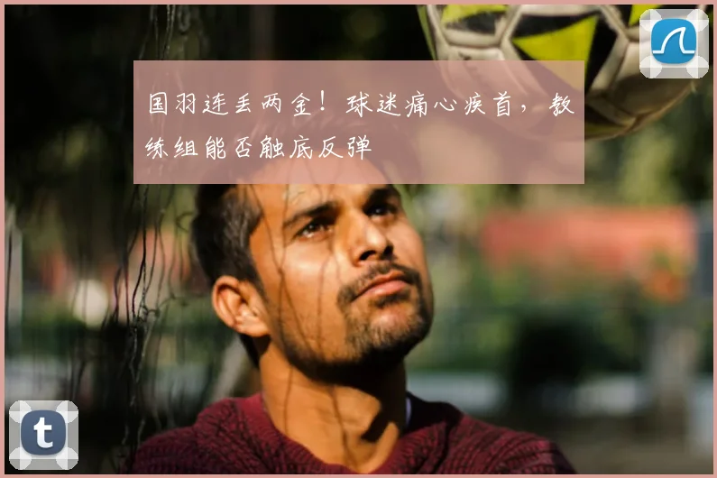国羽连丢两金！球迷痛心疾首，教练组能否触底反弹