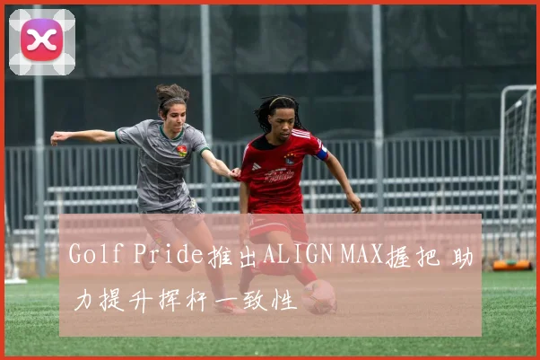 Golf Pride推出ALIGN MAX握把 助力提升挥杆一致性