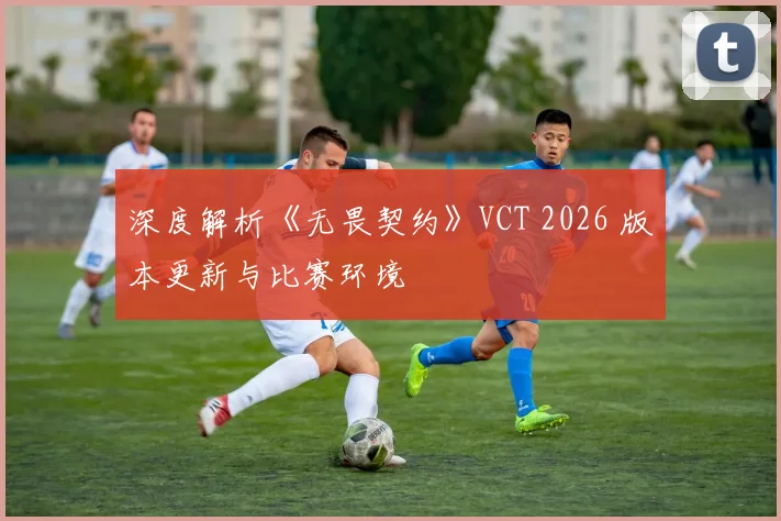 深度解析《无畏契约》VCT 2026 版本更新与比赛环境