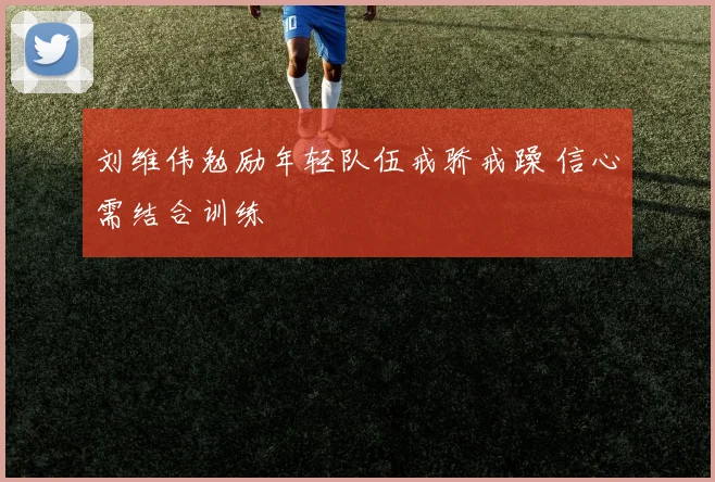 刘维伟勉励年轻队伍戒骄戒躁 信心需结合训练