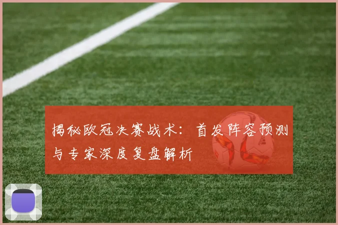 揭秘欧冠决赛战术：首发阵容预测与专家深度复盘解析