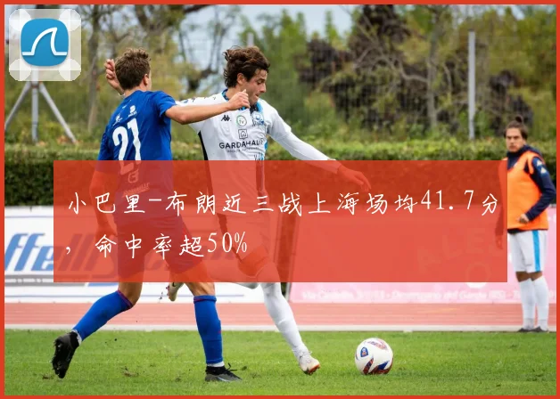 小巴里-布朗近三战上海场均41.7分，命中率超50%
