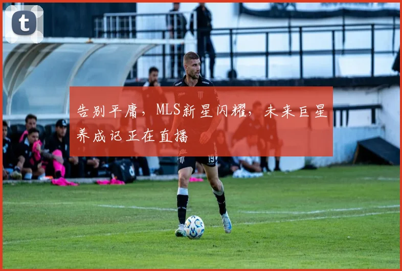 告别平庸，MLS新星闪耀，未来巨星养成记正在直播