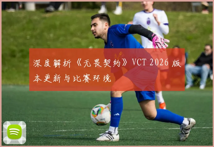 深度解析《无畏契约》VCT 2026 版本更新与比赛环境