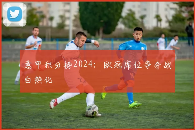 意甲积分榜2024：欧冠席位争夺战白热化