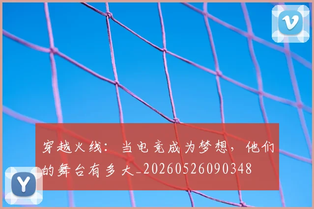 穿越火线：当电竞成为梦想，他们的舞台有多大_20260526090348