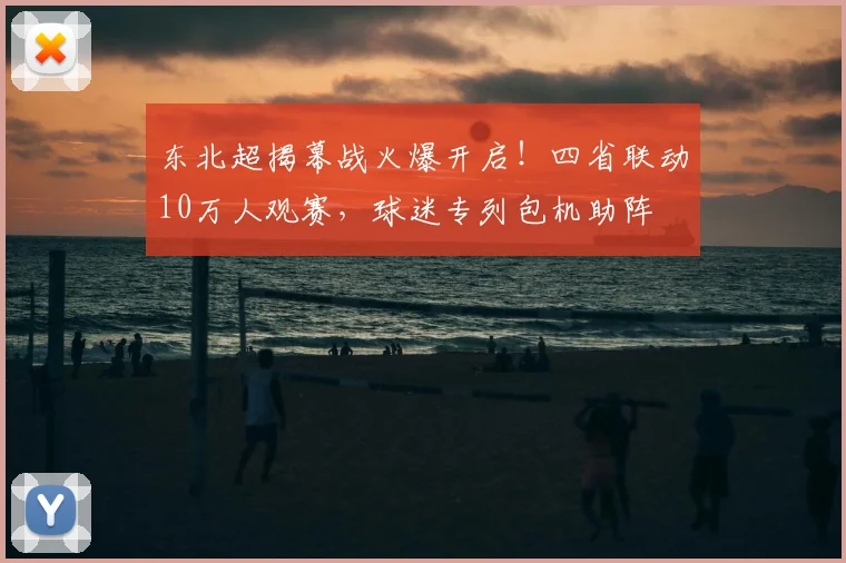 东北超揭幕战火爆开启!四省联动10万人观赛,球迷专列包机助阵