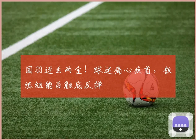 国羽连丢两金！球迷痛心疾首，教练组能否触底反弹