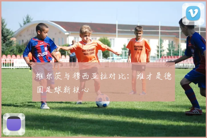 维尔茨与穆西亚拉对比：谁才是德国足球新核心