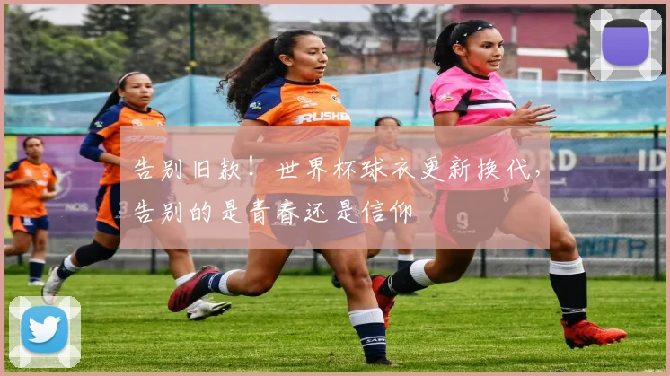告别旧款！世界杯球衣更新换代，告别的是青春还是信仰