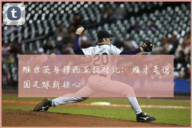 维尔茨与穆西亚拉对比：谁才是德国足球新核心