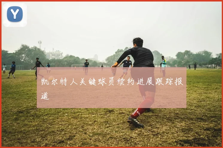 凯尔特人关键球员续约进展跟踪报道