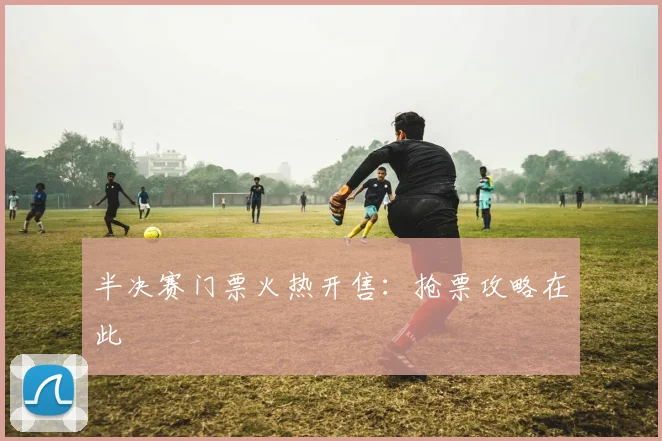 半决赛门票火热开售:抢票攻略在此