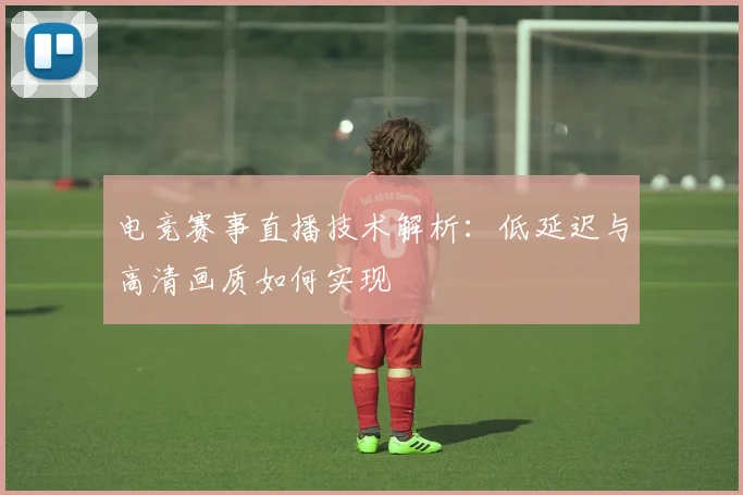 电竞赛事直播技术解析:低延迟与高清画质如何实现