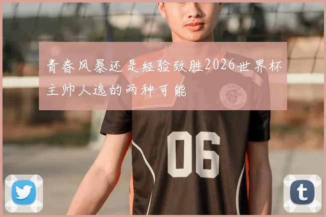 青春风暴还是经验致胜2026世界杯主帅人选的两种可能