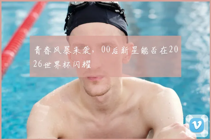 青春风暴来袭，00后新星能否在2026世界杯闪耀