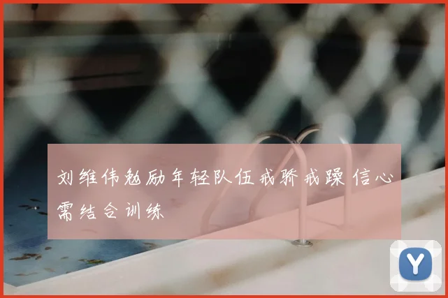 刘维伟勉励年轻队伍戒骄戒躁 信心需结合训练