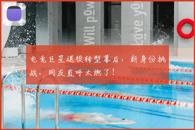 电竞巨星退役转型幕后，新身份挑战，网友直呼太燃了！