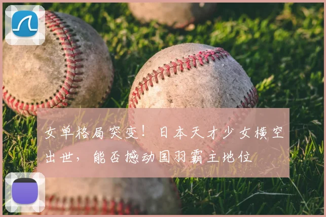 女单格局突变！日本天才少女横空出世，能否撼动国羽霸主地位