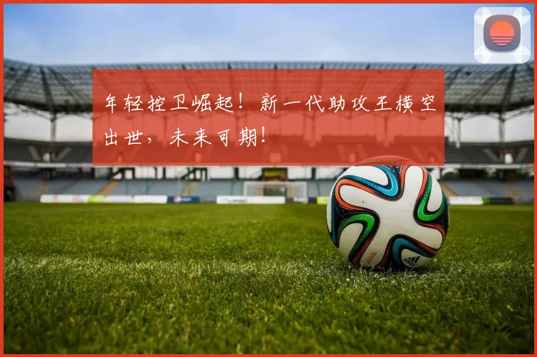 年轻控卫崛起!新一代助攻王横空出世,未来可期!