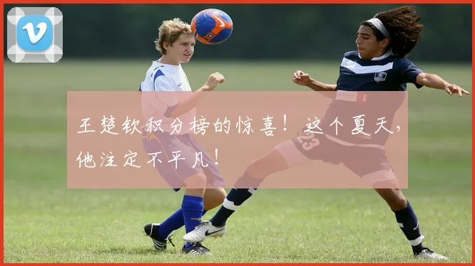 王楚钦积分榜的惊喜！这个夏天，他注定不平凡！